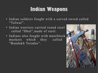 Indian Weapons
● Indian soldiers fought with a curved sword called
“Tulwar”.
● Indian warriors carried round steel
called “Dhal”,made of steel.
● Indians also fought with matchlock
muskets which they called
“Bandukh Toradas”.
 