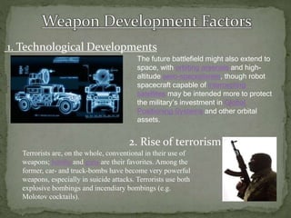 1. Technological Developments
2. Rise of terrorism
The future battlefield might also extend to
space, with orbiting arsenals and high-
altitude aero-spaceplanes, though robot
spacecraft capable of intercepting
satellites may be intended more to protect
the military’s investment in Global
Positioning Systems and other orbital
assets.
Terrorists are, on the whole, conventional in their use of
weapons; bombs and guns are their favorites. Among the
former, car- and truck-bombs have become very powerful
weapons, especially in suicide attacks. Terrorists use both
explosive bombings and incendiary bombings (e.g.
Molotov cocktails).
 