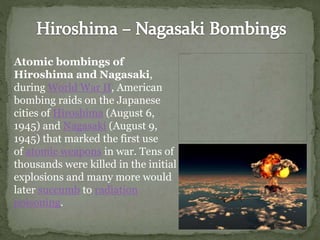 Atomic bombings of
Hiroshima and Nagasaki,
during World War II, American
bombing raids on the Japanese
cities of Hiroshima (August 6,
1945) and Nagasaki (August 9,
1945) that marked the first use
of atomic weapons in war. Tens of
thousands were killed in the initial
explosions and many more would
later succumb to radiation
poisoning.
 