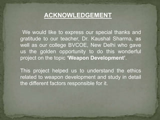 We would like to express our special thanks and
gratitude to our teacher, Dr. Kaushal Sharma, as
well as our college BVCOE, New Delhi who gave
us the golden opportunity to do this wonderful
project on the topic ‘Weapon Development’.
This project helped us to understand the ethics
related to weapon development and study in detail
the different factors responsible for it.
ACKNOWLEDGEMENT
 
