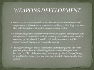  Based on the size of expenditures, direct or indirect involvement of
engineers and innovative developments, military technology is an area
that calls for serious discussion on engineering ethics.
 For some engineers, their involvement with weapons develop conflicts
with personal conscience, such as knowing that making weapons in a
company, is the job which would be done by someone else if he
doesn't do and that cannot change the results.
 Though working in a toxic chemical manufacturing plant can make
you feel guilty, the idea abolishing this disastrous thing once you
become the CEO of the company, makes you get the feeling of being
in good books, though you might or might not do that when the time
comes.
 