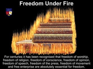 Freedom Under Fire
For centuries it has been recognised that freedom of worship,
freedom of religion, freedom of conscience, freedom of opinion,
freedom of speech, freedom of the press, freedom of movement
and free enterprise are absolutely essential for freedom.
 