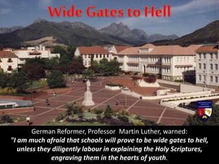German Reformer, Professor Martin Luther, warned:
"I am much afraid that schools will prove to be wide gates to hell,
unless they diligently labour in explaining the Holy Scriptures,
engraving them in the hearts of youth.
 