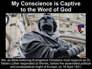 My Conscience is Captive
to the Word of God
We, as Bible-believing Evangelical Christians must respond as Dr.
Martin Luther responded at Worms, before the assembled political
and ecclesiastical might of Europe, on 18 April 1521:
 