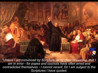 “Unless I am convinced by Scripture, or by clear reasoning, that I
am in error - for popes and councils have often erred and
contradicted themselves - I cannot recant, for I am subject to the
Scriptures I have quoted.
 