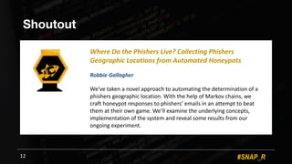 #SNAP_R
Shoutout
12
Where(Do(the(Phishers(Live?(Collecting(Phishers(
Geographic(Locations(from(Automated(Honeypots(
Robbie(Gallagher
We’ve+taken+a+novel+approach+to+automating+the+determination+of+a+
phishers+geographic+location.+With+the+help+of+Markov+chains,+we+
craft+honeypot+responses+to+phishers’+emails+in+an+attempt+to+beat+
them+at+their+own+game.+We’ll+examine+the+underlying+concepts,+
implementation+of+the+system+and+reveal+some+results+from+our+
ongoing+experiment.
 