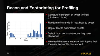 #SNAP_R
Recon and Footprinting for Profiling
! Compute histogram of tweet timings
(binsize = 1 hour)
! Random minute within max hour to tweet
! Bag of Words on timeline tweets
! Select most commonly occurring non-
stopword
! We seed the neural network with topics that
the user frequently posts about
21
 