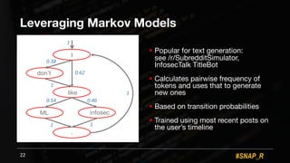 #SNAP_R
Leveraging Markov Models
! Popular for text generation:
see /r/SubredditSimulator,
InfosecTalk TitleBot
! Calculates pairwise frequency of
tokens and uses that to generate
new ones
! Based on transition probabilities
! Trained using most recent posts on
the user’s timeline
22
I
don’t
like
ML infosec
.
0.38
0.62
1
0.460.54
1 1
1
1
 