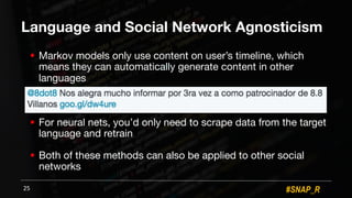 #SNAP_R
Language and Social Network Agnosticism
! Markov models only use content on user’s timeline, which
means they can automatically generate content in other
languages
! For neural nets, you’d only need to scrape data from the target
language and retrain
! Both of these methods can also be applied to other social
networks
25
 