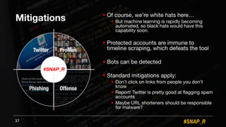 #SNAP_R
Mitigations ! Of course, we’re white hats here…
! But machine learning is rapidly becoming
automated, so black hats would have this
capability soon.
! Protected accounts are immune to
timeline scraping, which defeats the tool
! Bots can be detected
! Standard mitigations apply:
! Don’t click on links from people you don’t
know
! Report! Twitter is pretty good at flagging spam
accounts
! Maybe URL shorteners should be responsible
for malware?
37
#SNAP_R
Twitter Profiles
Phishing Offense
 