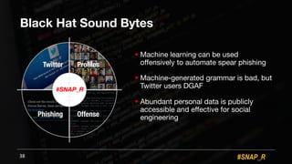 #SNAP_R
Black Hat Sound Bytes
! Machine learning can be used
offensively to automate spear phishing
! Machine-generated grammar is bad, but
Twitter users DGAF
! Abundant personal data is publicly
accessible and effective for social
engineering
38
#SNAP_R
Twitter Profiles
Phishing Offense
 