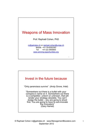 Weapons of Mass Innovation
                 Prof. Raphaël Cohen, PhD

            rc@getratex.ch or raphael.cohen@unige.ch
                    Mobile +41-79-6262383
                     Tel    +41-22-3469900
                 www.winning-opportunities.org

                                                        1




         Invest in the future because

        “Only paranoiacs survive” (Andy Grove, Intel)

          “Somewhere out there is a bullet with your
          company’s name on it. Somewhere out there
           is a competitor, unborn or unknown, that will
              render your strategy obsolete. You can’t
             dodge the bullet – you are going to shoot
            first. You are going to have to out-innovate
                           the innovators”
                            (Gary Hamel)




© Raphael Cohen rc@getratex.ch www.ManagementBoosters.com   1
                       September 2012
 