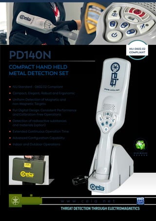 PD140N
COMPACT HAND HELD
METAL DETECTION SET
NIJ-0602.02
COMPLIANT
•	 NIJ Standard - 0602.02 Compliant
•	 Compact, Elegant, Robust and Ergonomic
•	 Uniform Detection of Magnetic and
non-Magnetic Targets
•	 Full Digital Design: Consistent Performance
and Calibration-Free Operations
•	 Detection of radioactive substances
and materials (option)
•	 Extended Continuous Operation Time
•	 Advanced Configuration Capability
•	 Indoor and Outdoor Operations
R E N E W A B L E
E N E R G Y
w w w . c e i a . n e t
THREAT DETECTION THROUGH ELECTROMAGNETICS
 
