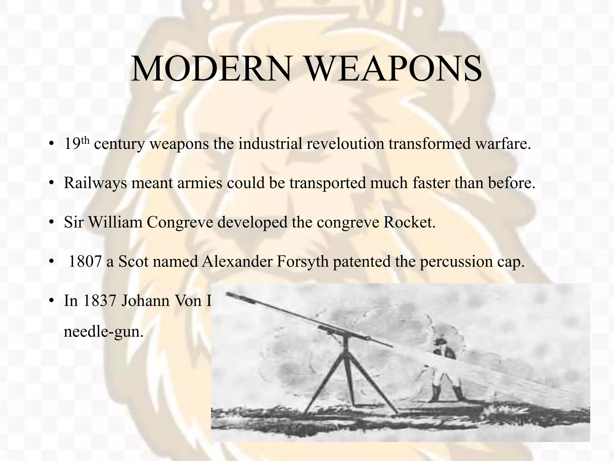 MODERN WEAPONS
• 19th century weapons the industrial reveloution transformed warfare.
• Railways meant armies could be transported much faster than before.
• Sir William Congreve developed the congreve Rocket.
• 1807 a Scot named Alexander Forsyth patented the percussion cap.
• In 1837 Johann Von Dreyse invented the first breech loading firearm, the
needle-gun.
 