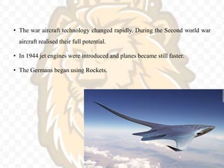 • The war aircraft technology changed rapidly. During the Second world war
aircraft realised their full potential.
• In 1944 jet engines were introduced and planes became still faster.
• The Germans began using Rockets.
 