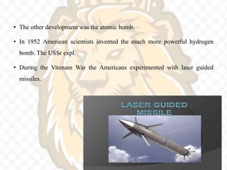 • The other development was the atomic bomb.
• In 1952 American scientists invented the much more powerful hydrogen
bomb. The USSr expl
• During the Vitenam War the Americans experimented with laser guided
missiles.
 