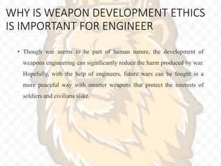 WHY IS WEAPON DEVELOPMENT ETHICS
IS IMPORTANT FOR ENGINEER
• Though war seems to be part of human nature, the development of
weapons engineering can significantly reduce the harm produced by war.
Hopefully, with the help of engineers, future wars can be fought in a
more peaceful way with smarter weapons that protect the interests of
soldiers and civilians alike.
 