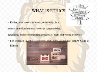 WHAT IS ETHICS
• Ethics, also known as moral philosophy, is a
branch of philosophy that involves systematizing,
defending, and recommending concepts of right and wrong behavior.
• For instance, a set of standards and rules of conduct (BEM Code of
Ethics)
 