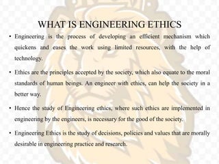 WHAT IS ENGINEERING ETHICS
• Engineering is the process of developing an efficient mechanism which
quickens and eases the work using limited resources, with the help of
technology.
• Ethics are the principles accepted by the society, which also equate to the moral
standards of human beings. An engineer with ethics, can help the society in a
better way.
• Hence the study of Engineering ethics, where such ethics are implemented in
engineering by the engineers, is necessary for the good of the society.
• Engineering Ethics is the study of decisions, policies and values that are morally
desirable in engineering practice and research.
 