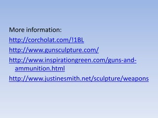 More information:
http://corcholat.com/!1BL
http://www.gunsculpture.com/
http://www.inspirationgreen.com/guns-and-
ammunition.html
http://www.justinesmith.net/sculpture/weapons
 