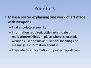Your task:
• Make a poster explaining one work of art made
with weapons
– Find a sculpture you like
– Information required: tittle, artist, date of
realization/exhibition, place where is located,
weapons used to make it, special meanings or
meaningful information about it.
– Translate this information to postermywall.com
 