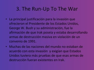3. The Run-Up To The War La principal justificación para la invasión que ofrecieron el Presidente de los Estados Unidos, George W. Bush y su administración, fue la afirmación de que Irak poseía y estaba desarrollando armas de destrucción masiva en violación de un convenio de 1991.  Muchas de las naciones del mundo no estaban de acuerdo con esta invasión  y exigían que Estados Unidos tuviera más pruebas de que esas armas de destrucción fueran existentes en Irak.  