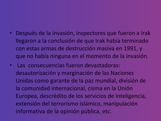 Después de la invasión, inspectores que fueron a Irak llegaron a la conclusión de que Irak había terminado con estas armas de destrucción masiva en 1991, y que no había ninguna en el momento de la invasión.  Las  consecuencias fueron devastadoras: desautorización y marginación de las Naciones Unidas como garante de la paz mundial, división de la comunidad internacional, cisma en la Unión Europea, descrédito de los servicios de inteligencia, extensión del terrorismo islámico, manipulación informativa de la opinión pública, etc. 