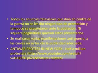 Todos los anuncios televisivos que iban en contra de la guerra no se les dio ningún tipo de promoción y tampoco se presentaron ante la población. Ni siquiera pagándoles querían éstos presentarlos.  Se realizaron varias manifestaciones anti-guerra, a las cuales no se les dio la publicidad adecuada. ANTIWAR PROTEST IN NEW YORK : Half a million protesters (http://www.youtube.com/watch?v=HA8Ef4Lp6Z4&feature=related) 