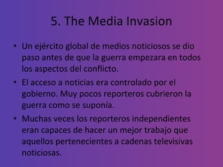 5. The Media Invasion Un ejército global de medios noticiosos se dio paso antes de que la guerra empezara en todos los aspectos del conflicto. El acceso a noticias era controlado por el gobierno. Muy pocos reporteros cubrieron la guerra como se suponía. Muchas veces los reporteros independientes eran capaces de hacer un mejor trabajo que aquellos pertenecientes a cadenas televisivas noticiosas. 