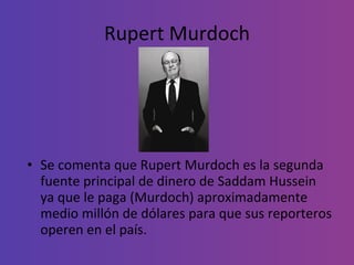 Rupert Murdoch Se comenta que Rupert Murdoch es la segunda fuente principal de dinero de Saddam Hussein ya que le paga (Murdoch) aproximadamente medio millón de dólares para que sus reporteros operen en el país. 
