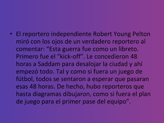 El reportero independiente Robert Young Pelton miró con los ojos de un verdadero reportero al comentar: “Esta guerra fue como un libreto. Primero fue el “kick-off”. Le concedieron 48 horas a Saddam para desalojar la ciudad y ahí empezó todo. Tal y como si fuera un juego de fútbol, todos se sentaron a esperar que pasaran esas 48 horas. De hecho, hubo reporteros que hasta diagramas dibujaron, como si fuera el plan de juego para el primer pase del equipo”. 