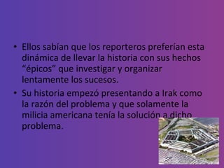 Ellos sabían que los reporteros preferían esta dinámica de llevar la historia con sus hechos “épicos” que investigar y organizar lentamente los sucesos.  Su historia empezó presentando a Irak como la razón del problema y que solamente la milicia americana tenía la solución a dicho problema.  