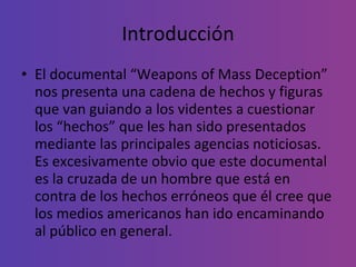 Introducción El documental “Weapons of Mass Deception” nos presenta una cadena de hechos y figuras que van guiando a los videntes a cuestionar los “hechos” que les han sido presentados mediante las principales agencias noticiosas. Es excesivamente obvio que este documental es la cruzada de un hombre que está en contra de los hechos erróneos que él cree que los medios americanos han ido encaminando al público en general. 