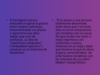 El Pentágono estuvo enfocado en ganar la guerra entre medios noticiosos, transmitiéndole sus planes a reporteros que ellos sabían que eran de confianza. La idea de “reporteros integrados” (“embedded reporters”) concluye en el síndrome de Stockholm. “ Si tu pones a una persona totalmente desarmada entre otras que sí lo están, ésta se torna comprensiva y/o receptiva con su causa. Así que el plan fue vestir a estos reporteros con uniformes y cascos, meterlos en un Jeep y dejar que hicieran lo que les diera la gana, convirtiéndose  de esta manera receptivos con los intereses de sus jefes”. (Robert Young Pelton) 