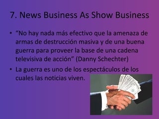 7. News Business As Show Business “ No hay nada más efectivo que la amenaza de armas de destrucción masiva y de una buena guerra para proveer la base de una cadena televisiva de acción” (Danny Schechter) La guerra es uno de los espectáculos de los cuales las noticias viven. 