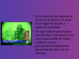 Es la meta de los reporteros el ser los primeros en estar en el lugar de acción y captar lo sucedido.  Así que todo lo que buscan son bombas, micrófonos y la cara responsable de haber traído el suceso: pensamiento totalmente ignorante de parte de los mismos. 