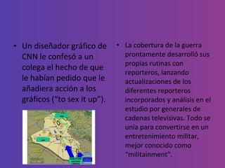 Un diseñador gráfico de CNN le confesó a un colega el hecho de que le habían pedido que le añadiera acción a los gráficos (“to sex it up”). La cobertura de la guerra prontamente desarrolló sus propias rutinas con reporteros, lanzando actualizaciones de los diferentes reporteros incorporados y análisis en el estudio por generales de cadenas televisivas. Todo se unía para convertirse en un entretenimiento militar, mejor conocido como “militainment”. 