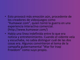 Esto provocó más emoción aún, procedente de los creadores de videojuegos como “Kumawar.com”, quien tornó la guerra en una experiencia interactiva comercial.  (http://www.kumawar.com/) Había una línea indefinida entre lo que era noticia y entretenimiento. Cuando el vidente veía y escuchaba, no sabía distinguir cuál de las dos  cosas era. Algunos convirtieron el tema de la campaña gubernamental “War for Iraqi Freedom” como suyo propio. 