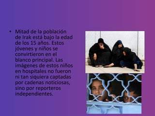 Mitad de la población de Irak está bajo la edad de los 15 años. Estos jóvenes y niños se convirtieron en el blanco principal. Las imágenes de estos niños en hospitales no fueron ni tan siquiera captadas por cadenas noticiosas, sino por reporteros independientes. 