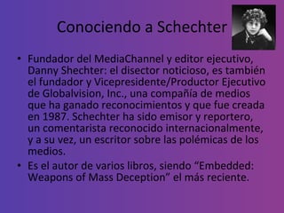 Conociendo a Schechter Fundador del MediaChannel y editor ejecutivo, Danny Shechter: el disector noticioso, es también el fundador y Vicepresidente/Productor Ejecutivo de Globalvision, Inc., una compañía de medios que ha ganado reconocimientos y que fue creada en 1987. Schechter ha sido emisor y reportero, un comentarista reconocido internacionalmente, y a su vez, un escritor sobre las polémicas de los medios.  Es el autor de varios libros, siendo “Embedded: Weapons of Mass Deception” el más reciente. 