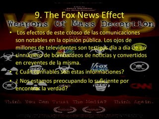 9. The Fox News Effect Los efectos de este coloso de las comunicaciones son notables en la opinión pública. Los ojos de millones de televidentes son testigos día a día de un sinnúmero de bombardeos de noticias y convertidos en creyentes de la misma.  ¿ Cuán confiables son estas informaciones?  ¿ Nos estamos preocupando lo suficiente por encontrar la verdad?  