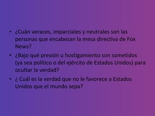 ¿Cuán veraces, imparciales y neutrales son las personas que encabezan la mesa directiva de Fox News?  ¿Bajo qué presión u hostigamiento son sometidos (ya sea político o del ejército de Estados Unidos) para ocultar la verdad? ¿ Cuál es la verdad que no le favorece a Estados Unidos que el mundo sepa? 