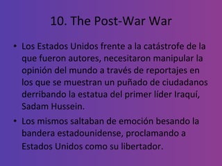 10. The Post-War War Los Estados Unidos frente a la catástrofe de la que fueron autores, necesitaron manipular la opinión del mundo a través de reportajes en los que se muestran un puñado de ciudadanos derribando la estatua del primer líder Iraquí, Sadam Hussein.  Los mismos saltaban de emoción besando la bandera estadounidense, proclamando a Estados Unidos como su libertador.   