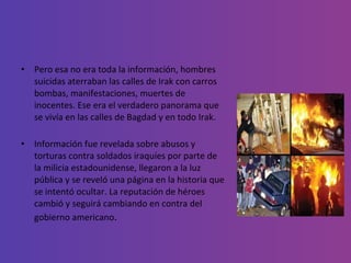 Pero esa no era toda la información, hombres suicidas aterraban las calles de Irak con carros bombas, manifestaciones, muertes de inocentes. Ese era el verdadero panorama que se vivía en las calles de Bagdad y en todo Irak. Información fue revelada sobre abusos y torturas contra soldados iraquíes por parte de la milicia estadounidense, llegaron a la luz pública y se reveló una página en la historia que se intentó ocultar. La reputación de héroes cambió y seguirá cambiando en contra del gobierno americano . 