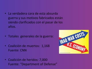 La verdadera cara de esta absurda guerra y sus motivos fabricados están siendo clarificados con el pasar de los años. Totales  generales de la guerra: Coalición de muertos:  1,168 Fuente: CNN Coalición de heridos: 7,000 Fuente: “Department of Defense” 