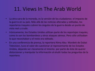 11. Views In The Arab World La otra cara de la moneda, es la versión de los ciudadanos: el impacto de la guerra en su país. Más allá de las noticias alteradas y editadas, los reporteros iraquíes cubren los ángulos de la guerra desde un punto de vista real y crudo.  Irónicamente, los Estados Unidos utilizan parte de los reportajes iraquíes, como lo son los bombardeos y otros ataques aéreos. Pero sólo utilizaban  lo que necesitaban y el resto era editado.  En una conferencia de prensa, la reportera Nima Abu- Wardett de Dubai Television, tuvo el valor de cuestionar al representante de los Estados Unidos, dejando ver claramente el intento  por parte de éste de querer distorsionar y manipular la información al eludir todas las preguntas de la reportera. 