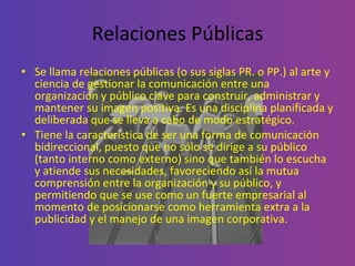 Relaciones Públicas Se llama relaciones públicas (o sus siglas PR. o PP.) al arte y ciencia de gestionar la comunicación entre una organización y público clave para construir, administrar y mantener su imagen positiva. Es una disciplina planificada y deliberada que se lleva a cabo de modo estratégico.  Tiene la característica de ser una forma de comunicación bidireccional, puesto que no sólo se dirige a su público (tanto interno como externo) sino que también lo escucha y atiende sus necesidades, favoreciendo así la mutua comprensión entre la organización y su público, y permitiendo que se use como un fuerte empresarial al momento de posicionarse como herramienta extra a la publicidad y el manejo de una imagen corporativa. 
