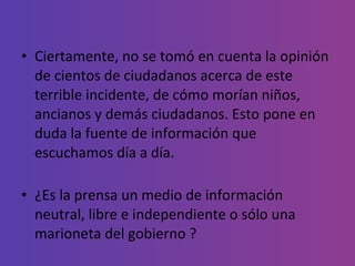 Ciertamente, no se tomó en cuenta la opinión de cientos de ciudadanos acerca de este terrible incidente, de cómo morían niños, ancianos y demás ciudadanos. Esto pone en duda la fuente de información que escuchamos día a día.  ¿Es la prensa un medio de información neutral, libre e independiente o sólo una marioneta del gobierno ? 