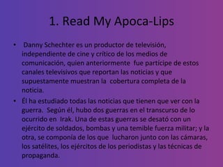 1. Read My Apoca-Lips Danny Schechter es un productor de televisión, independiente de cine y crítico de los medios de comunicación, quien anteriormente  fue partícipe de estos canales televisivos que reportan las noticias y que supuestamente muestran la  cobertura completa de la noticia.  Él ha estudiado todas las noticias que tienen que ver con la guerra.  Según él, hubo dos guerras en el transcurso de lo ocurrido en  Irak. Una de estas guerras se desató con un ejército de soldados, bombas y una temible fuerza militar; y la otra, se componía de los que  lucharon junto con las cámaras, los satélites, los ejércitos de los periodistas y las técnicas de propaganda. 