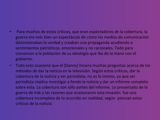 Para muchos de estos críticos, que eran espectadores de la cobertura, la guerra era más bien un espectáculo de cómo los medios de comunicación distorsionaban la verdad y creaban una propaganda acudiendo a sentimientos patrióticos, emocionales y no racionales. Todo para  convencer a la población de su ideología que iba de la mano con el gobierno.  Todo esto ocasionó que él (Danny) hiciera muchas preguntas acerca de los métodos de dar la noticia en la televisión. Según estos críticos, dar la cobertura de la noticia y ser periodista, no es lo mismo, ya que ser periodista implica investigar a fondo la noticia y dar un informe completo sobre esta. La cobertura son sólo partes del informe. Lo presentado de la guerra de Irak y las razones que ocasionaron esta invasión  fue una cobertura incompleta de lo ocurrido en realidad, según  piensan estos críticos de la noticia. 
